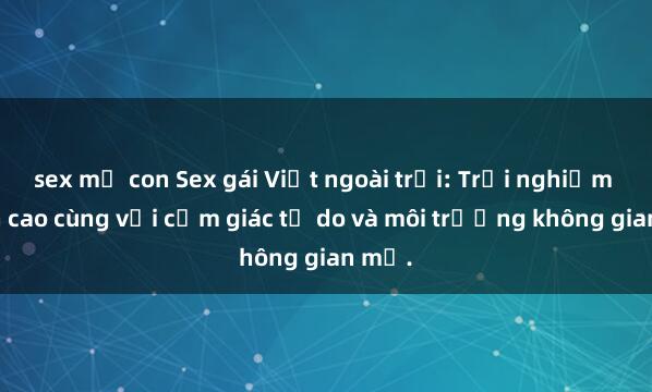 sex mẹ con Sex gái Việt ngoài trời: Trải nghiệm đỉnh cao cùng với cảm giác tự do và môi trường không gian mở.