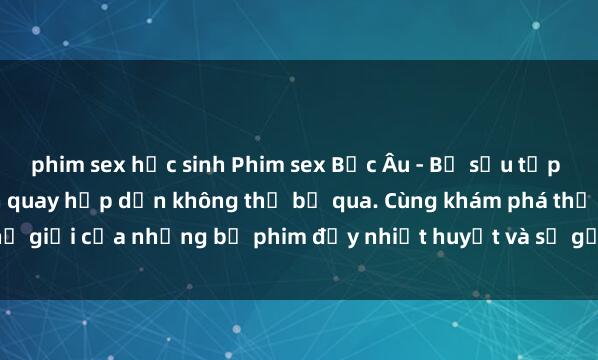 phim sex học sinh Phim sex Bắc Âu - Bộ sưu tập độc đáo với những cảnh quay hấp dẫn không thể bỏ qua. Cùng khám phá thế giới của những bộ phim đầy nhiệt huyết và sự gợi cảm chỉ có ở Bắc Âu.