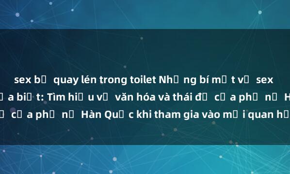 sex bị quay lén trong toilet Những bí mật về sex gái Hàn Quốc mà bạn chưa biết: Tìm hiểu về văn hóa và thái độ của phụ nữ Hàn Quốc khi tham gia vào mối quan hệ tình dục.