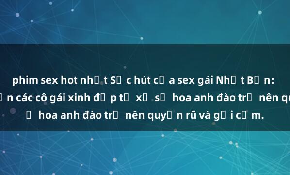 phim sex hot nhất Sức hút của sex gái Nhật Bản: Những bí quyết khiến các cô gái xinh đẹp từ xứ sở hoa anh đào trở nên quyến rũ và gợi cảm.
