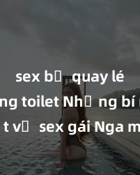 sex bị quay lén trong toilet Những bí mật về sex gái Nga mà bạn chưa biết - Khám phá đường cong quyến rũ và tình huống hấp dẫn của phụ nữ Nga!