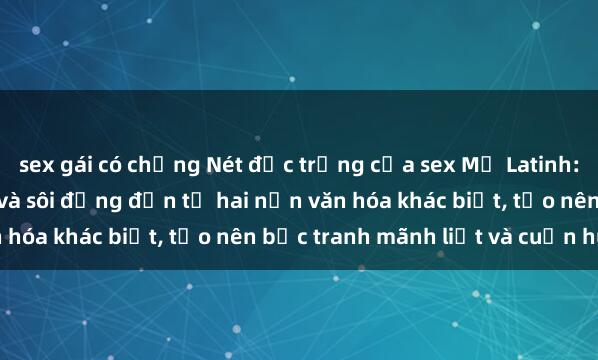 sex gái có chồng Nét đặc trưng của sex Mỹ Latinh: Vẻ quyến rũ hấp dẫn và sôi động đến từ hai nền văn hóa khác biệt, tạo nên bức tranh mãnh liệt và cuốn hút.