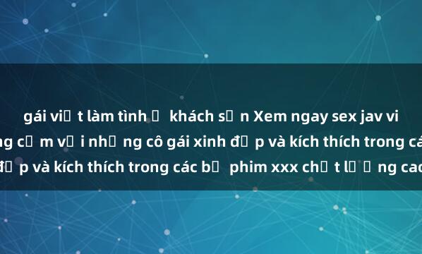 gái việt làm tình ở khách sạn Xem ngay sex jav vietsub hd mới nhất, đồng cảm với những cô gái xinh đẹp và kích thích trong các bộ phim xxx chất lượng cao.