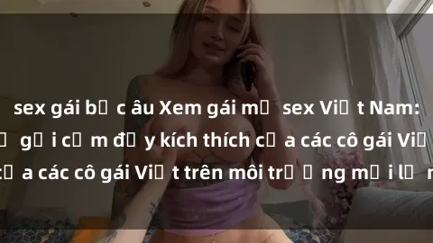 sex gái bắc âu Xem gái mỹ sex Việt Nam: Đắm chìm trong sự gợi cảm đầy kích thích của các cô gái Việt trên môi trường mới lạ này.