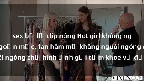 sex bị lộ clip nóng Hot girl không ngần ngại lộ hàng ngoạn mục, fan hâm mộ không nguôi ngóng chờ hình ảnh gợi cảm khoe vẻ đẹp đỉnh cao