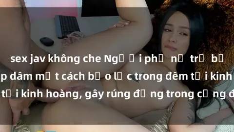 sex jav không che Người phụ nữ trẻ bị tấn công và hiếp dâm một cách bạo lực trong đêm tối kinh hoàng, gây rúng động trong cộng đồng xã hội