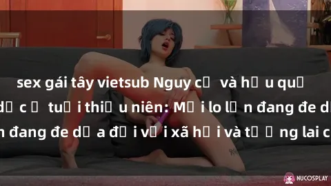 sex gái tây vietsub Nguy cơ và hậu quả của quan hệ tình dục ở tuổi thiếu niên: Mối lo lớn đang đe dọa đối với xã hội và tương lai của trẻ em