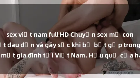 sex việt nam full HD Chuyện sex mẹ con Việt Nam: Sự thật đau đớn và gây sốc khi bị bắt gặp trong một gia đình tại Việt Nam. Hậu quả của hành vi đáng lên án này.
