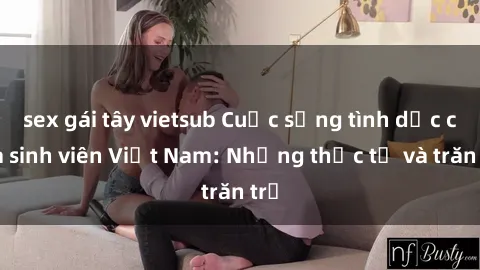 sex gái tây vietsub Cuộc sống tình dục của sinh viên Việt Nam: Những thực tế và trăn trở