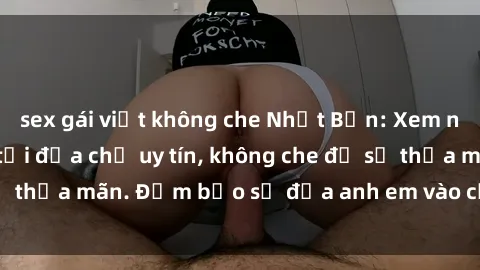 sex gái việt không che Nhật Bản: Xem ngay sex không che tại địa chỉ uy tín, không che đủ sự thỏa mãn. Đảm bảo sẽ đưa anh em vào cảm xúc cao trào.