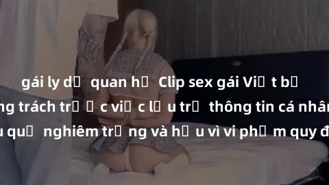 gái ly dị quan hệ Clip sex gái Việt bị lộ: Hành động đáng trách trước việc lưu trữ thông tin cá nhân Online. Hậu quả nghiêm trọng và hậu vì vi phạm quy định về bảo vệ dữ liệu cá nhân.