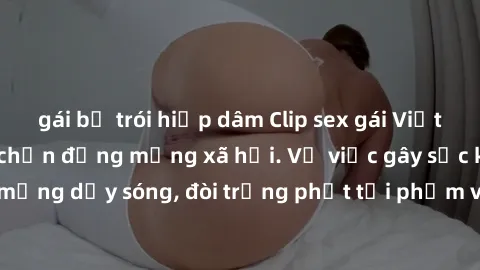 gái bị trói hiếp dâm Clip sex gái Việt bị lộ, scandal gây chấn động mạng xã hội. Vụ việc gây sốc khiến cộng đồng mạng dậy sóng, đòi trừng phạt tội phạm và bảo vệ quyền riêng tư cho người dân.