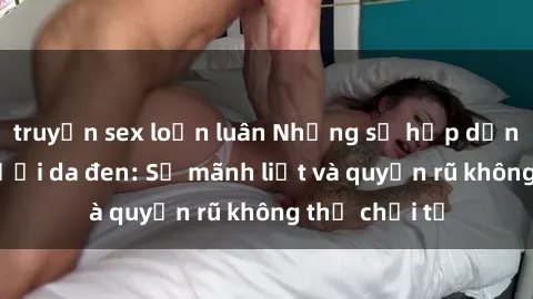 truyện sex loạn luân Những sự hấp dẫn của sex người da đen: Sự mãnh liệt và quyến rũ không thể chối từ