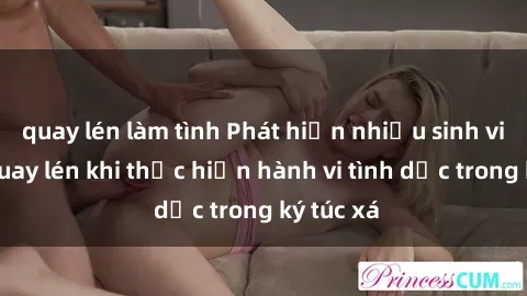 quay lén làm tình Phát hiện nhiều sinh viên bị quay lén khi thực hiện hành vi tình dục trong ký túc xá