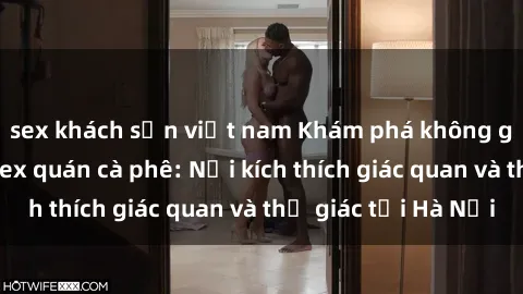 sex khách sạn việt nam Khám phá không gian mới lạ của sex quán cà phê: Nơi kích thích giác quan và thị giác tại Hà Nội
