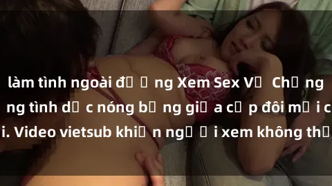 làm tình ngoài đường Xem Sex Vợ Chồng Vietsub: Hành động tình dục nóng bỏng giữa cặp đôi mới cưới. Video vietsub khiến người xem không thể rời mắt khỏi màn hình.