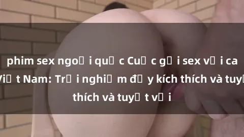 phim sex ngoại quốc Cuộc gọi sex với call girl Việt Nam: Trải nghiệm đầy kích thích và tuyệt vời