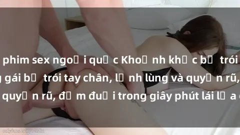 phim sex ngoại quốc Khoảnh khắc bị trói khiếp đảm: Nàng gái bị trói tay chân, lạnh lùng và quyến rũ, đắm đuối trong giây phút lái lụa của tình yêu.