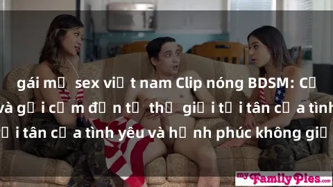 gái mỹ sex việt nam Clip nóng BDSM: Cảnh quay hấp dẫn và gợi cảm đến từ thế giới tối tân của tình yêu và hạnh phúc không giới hạn