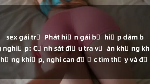 sex gái trẻ Phát hiện gái bị hiếp dâm bạo lực tại khu công nghiệp: Cảnh sát điều tra vụ án khủng khiếp, nghi can được tìm thấy và đưa ra án xét xử.