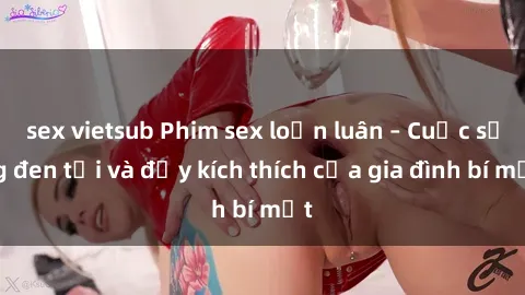 sex vietsub Phim sex loạn luân – Cuộc sống đen tối và đầy kích thích của gia đình bí mật