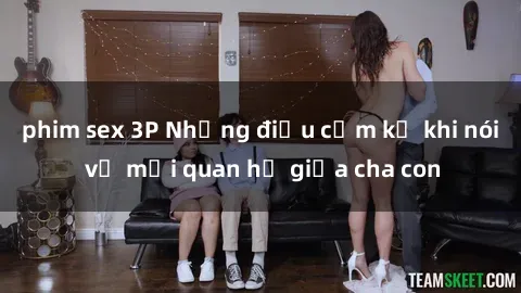phim sex 3P Những điều cấm kỵ khi nói về mối quan hệ giữa cha con