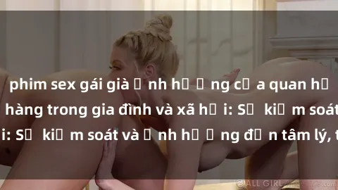phim sex gái già Ảnh hưởng của quan hệ tình dục giữa họ hàng trong gia đình và xã hội: Sự kiểm soát và ảnh hưởng đến tâm lý, tình cảm