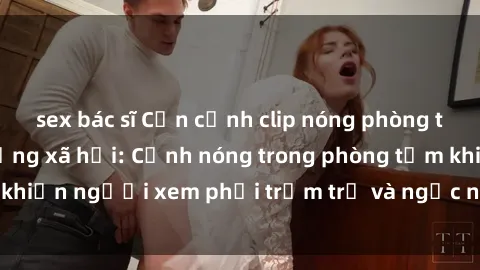 sex bác sĩ Cận cảnh clip nóng phòng tắm gây sốt trên mạng xã hội: Cảnh nóng trong phòng tắm khiến người xem phải trầm trồ và ngạc nhiên đến bất ngờ.