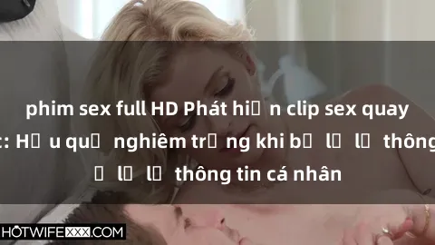 phim sex full HD Phát hiện clip sex quay lén gây sốc: Hậu quả nghiêm trọng khi bị lộ lẻ thông tin cá nhân