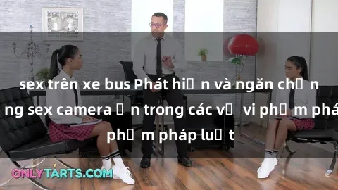sex trên xe bus Phát hiện và ngăn chặn sử dụng sex camera ẩn trong các vụ vi phạm pháp luật