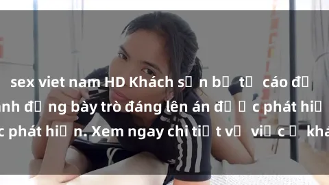sex viet nam HD Khách sạn bị tố cáo để quay lén khách, hành động bày trò đáng lên án được phát hiện. Xem ngay chi tiết vụ việc ở khách sạn này!