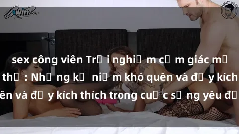 sex công viên Trải nghiệm cảm giác mới mẻ với sex tập thể: Những kỷ niệm khó quên và đầy kích thích trong cuộc sống yêu đương.