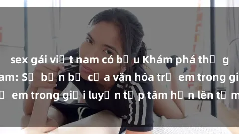 sex gái việt nam có bầu Khám phá thế giới sex loli Việt Nam: Sự bền bỉ của văn hóa trẻ em trong giới luyện tập tâm hồn lên tầm cao mới