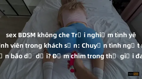 sex BDSM không che Trải nghiệm tình yêu nồng nàn của sinh viên trong khách sạn: Chuyện tình ngọt ngào hay cơn bão dữ dội? Đắm chìm trong thế giới đam mê, khám phá cảm xúc mới lạ.