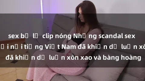 sex bị lộ clip nóng Những scandal sex nổi tiếng của người nổi tiếng Việt Nam đã khiến dư luận xôn xao và bàng hoàng