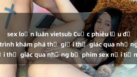 sex loạn luân vietsub Cuộc phiêu lưu đầy kích thích: Hành trình khám phá thế giới thị giác qua những bộ phim sex nổi tiếng