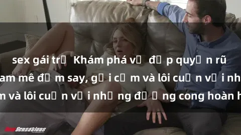 sex gái trẻ Khám phá vẻ đẹp quyến rũ của sex gái nga: đam mê đắm say, gợi cảm và lôi cuốn với những đường cong hoàn hảo