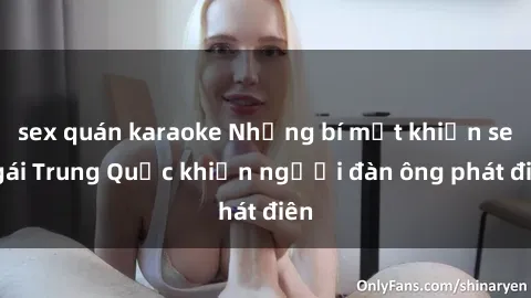 sex quán karaoke Những bí mật khiến sex gái Trung Quốc khiến người đàn ông phát điên