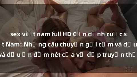 sex việt nam full HD Cận cảnh cuộc sống sex bà mẹ Việt Nam: Những câu chuyện gợi cảm và dấu ấn đậm nét của vẻ đẹp truyền thống và hiện đại.
