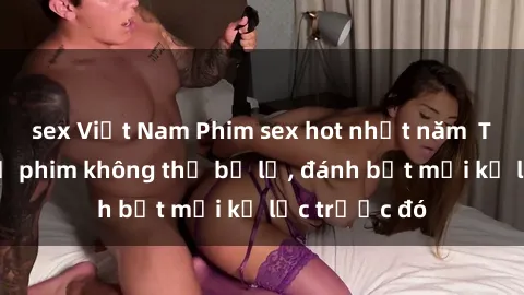sex Việt Nam Phim sex hot nhất năm  Top những bộ phim không thể bỏ lỡ, đánh bật mọi kỷ lục trước đó