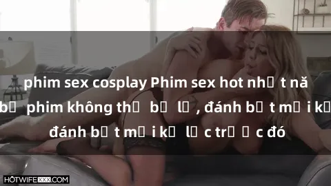 phim sex cosplay Phim sex hot nhất năm  Top những bộ phim không thể bỏ lỡ, đánh bật mọi kỷ lục trước đó