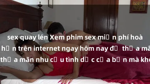 sex quay lén Xem phim sex miễn phí hoàn toàn không giới hạn trên internet ngay hôm nay để thỏa mãn nhu cầu tình dục của bạn mà không tốn chi phí.