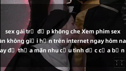 sex gái trẻ đẹp không che Xem phim sex miễn phí hoàn toàn không giới hạn trên internet ngay hôm nay để thỏa mãn nhu cầu tình dục của bạn mà không tốn chi phí.