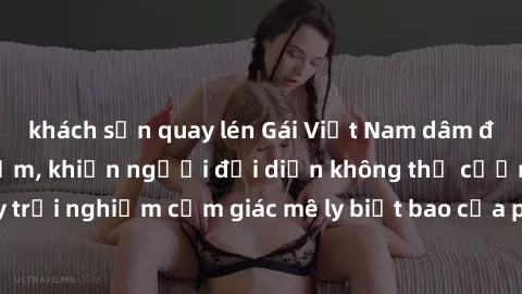 khách sạn quay lén Gái Việt Nam dâm đãng làm tình say đắm, khiến người đối diện không thể cưỡng lại được. Hãy trải nghiệm cảm giác mê ly biết bao của phong cách yêu đương đậm chất dân tộc!