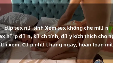 clip sex nữ sinh Xem sex không che miễn phí - Những clip sex hấp dẫn, kịch tính, đầy kích thích cho người xem. Cập nhật hàng ngày, hoàn toàn miễn phí, độ phân giải cao.
