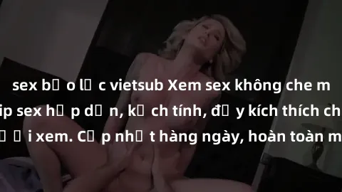 sex bạo lực vietsub Xem sex không che miễn phí - Những clip sex hấp dẫn, kịch tính, đầy kích thích cho người xem. Cập nhật hàng ngày, hoàn toàn miễn phí, độ phân giải cao.