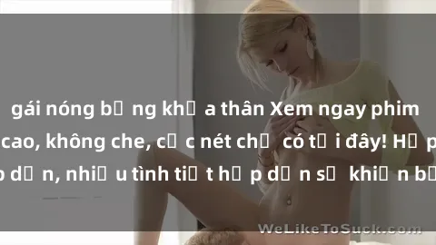 gái nóng bỏng khỏa thân Xem ngay phim sex full HD đỉnh cao, không che, cực nét chỉ có tại đây! Hấp dẫn, nhiều tình tiết hấp dẫn sẽ khiến bạn thỏa mãn đắm say.
