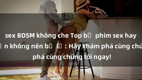 sex BDSM không che Top bộ phim sex hay nhất mà bạn không nên bỏ lỡ: Hãy khám phá cùng chúng tôi ngay!