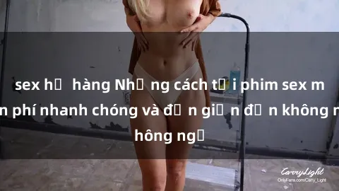 sex họ hàng Những cách tải phim sex miễn phí nhanh chóng và đơn giản đến không ngờ