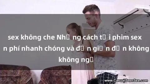 sex không che Những cách tải phim sex miễn phí nhanh chóng và đơn giản đến không ngờ